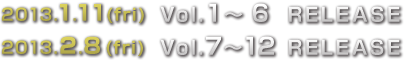 2013.1.11(fri)Vol.1〜6 RELEASE 2013.2.8(fri)Vol.7〜12 RELEASE