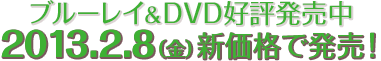 7.13[金] ブルーレイ&DVD好評発売中　2013.2.8（金）新価格で発売！